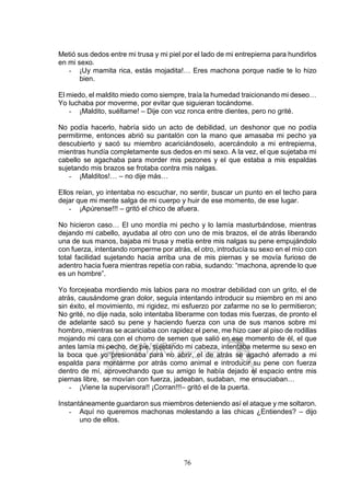 76
Metió sus dedos entre mi trusa y mi piel por el lado de mi entrepierna para hundirlos
en mi sexo.
- ¡Uy mamita rica, estás mojadita!… Eres machona porque nadie te lo hizo
bien.
El miedo, el maldito miedo como siempre, traía la humedad traicionando mi deseo…
Yo luchaba por moverme, por evitar que siguieran tocándome.
- ¡Maldito, suéltame! – Dije con voz ronca entre dientes, pero no grité.
No podía hacerlo, habría sido un acto de debilidad, un deshonor que no podía
permitirme, entonces abrió su pantalón con la mano que amasaba mi pecho ya
descubierto y sacó su miembro acariciándoselo, acercándolo a mi entrepierna,
mientras hundía completamente sus dedos en mi sexo. A la vez, el que sujetaba mi
cabello se agachaba para morder mis pezones y el que estaba a mis espaldas
sujetando mis brazos se frotaba contra mis nalgas.
- ¡Malditos!… – no dije más…
Ellos reían, yo intentaba no escuchar, no sentir, buscar un punto en el techo para
dejar que mi mente salga de mi cuerpo y huir de ese momento, de ese lugar.
- ¡Apúrense!!! – gritó el chico de afuera.
No hicieron caso… El uno mordía mi pecho y lo lamía masturbándose, mientras
dejando mi cabello, ayudaba al otro con uno de mis brazos, el de atrás liberando
una de sus manos, bajaba mi trusa y metía entre mis nalgas su pene empujándolo
con fuerza, intentando romperme por atrás, el otro, introducía su sexo en el mío con
total facilidad sujetando hacia arriba una de mis piernas y se movía furioso de
adentro hacia fuera mientras repetía con rabia, sudando: “machona, aprende lo que
es un hombre”.
Yo forcejeaba mordiendo mis labios para no mostrar debilidad con un grito, el de
atrás, causándome gran dolor, seguía intentando introducir su miembro en mi ano
sin éxito, el movimiento, mi rigidez, mi esfuerzo por zafarme no se lo permitieron;
No grité, no dije nada, solo intentaba liberarme con todas mis fuerzas, de pronto el
de adelante sacó su pene y haciendo fuerza con una de sus manos sobre mi
hombro, mientras se acariciaba con rapidez el pene, me hizo caer al piso de rodillas
mojando mi cara con el chorro de semen que salió en ese momento de él, el que
antes lamía mi pecho, de pie, sujetando mi cabeza, intentaba meterme su sexo en
la boca que yo presionaba para no abrir, el de atrás se agachó aferrado a mi
espalda para montarme por atrás como animal e introducir su pene con fuerza
dentro de mí, aprovechando que su amigo le había dejado el espacio entre mis
piernas libre, se movían con fuerza, jadeaban, sudaban, me ensuciaban…
- ¡Viene la supervisora!! ¡Corran!!!– gritó el de la puerta.
Instantáneamente guardaron sus miembros deteniendo así el ataque y me soltaron.
- Aquí no queremos machonas molestando a las chicas ¿Entiendes? – dijo
uno de ellos.
 