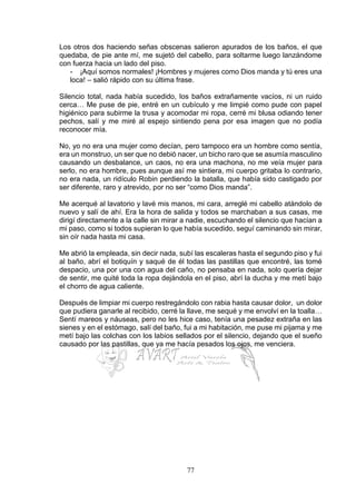 77
Los otros dos haciendo señas obscenas salieron apurados de los baños, el que
quedaba, de pie ante mí, me sujetó del cabello, para soltarme luego lanzándome
con fuerza hacia un lado del piso.
- ¡Aquí somos normales! ¡Hombres y mujeres como Dios manda y tú eres una
loca! – salió rápido con su última frase.
Silencio total, nada había sucedido, los baños extrañamente vacíos, ni un ruido
cerca… Me puse de pie, entré en un cubículo y me limpié como pude con papel
higiénico para subirme la trusa y acomodar mi ropa, cerré mi blusa odiando tener
pechos, salí y me miré al espejo sintiendo pena por esa imagen que no podía
reconocer mía.
No, yo no era una mujer como decían, pero tampoco era un hombre como sentía,
era un monstruo, un ser que no debió nacer, un bicho raro que se asumía masculino
causando un desbalance, un caos, no era una machona, no me veía mujer para
serlo, no era hombre, pues aunque así me sintiera, mi cuerpo gritaba lo contrario,
no era nada, un ridículo Robin perdiendo la batalla, que había sido castigado por
ser diferente, raro y atrevido, por no ser “como Dios manda”.
Me acerqué al lavatorio y lavé mis manos, mi cara, arreglé mi cabello atándolo de
nuevo y salí de ahí. Era la hora de salida y todos se marchaban a sus casas, me
dirigí directamente a la calle sin mirar a nadie, escuchando el silencio que hacían a
mi paso, como si todos supieran lo que había sucedido, seguí caminando sin mirar,
sin oír nada hasta mi casa.
Me abrió la empleada, sin decir nada, subí las escaleras hasta el segundo piso y fui
al baño, abrí el botiquín y saqué de él todas las pastillas que encontré, las tomé
despacio, una por una con agua del caño, no pensaba en nada, solo quería dejar
de sentir, me quité toda la ropa dejándola en el piso, abrí la ducha y me metí bajo
el chorro de agua caliente.
Después de limpiar mi cuerpo restregándolo con rabia hasta causar dolor, un dolor
que pudiera ganarle al recibido, cerré la llave, me sequé y me envolví en la toalla…
Sentí mareos y náuseas, pero no les hice caso, tenía una pesadez extraña en las
sienes y en el estómago, salí del baño, fui a mi habitación, me puse mi pijama y me
metí bajo las colchas con los labios sellados por el silencio, dejando que el sueño
causado por las pastillas, que ya me hacía pesados los ojos, me venciera.
 