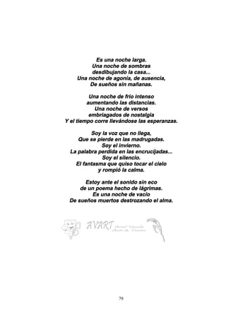 79
Es una noche larga.
Una noche de sombras
desdibujando la casa...
Una noche de agonía, de ausencia,
De sueños sin mañanas.
Una noche de frío intenso
aumentando las distancias.
Una noche de versos
embriagados de nostalgia
Y el tiempo corre llevándose las esperanzas.
Soy la voz que no llega,
Que se pierde en las madrugadas.
Soy el invierno.
La palabra perdida en las encrucijadas...
Soy el silencio.
El fantasma que quiso tocar el cielo
y rompió la calma.
Estoy ante el sonido sin eco
de un poema hecho de lágrimas.
Es una noche de vacío
De sueños muertos destrozando el alma.
 