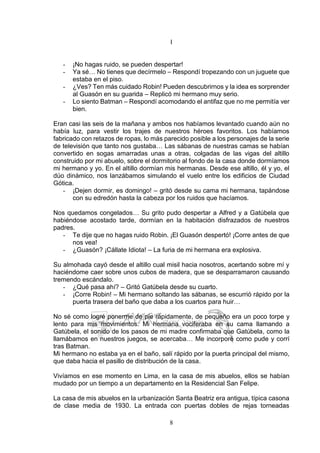 8
I
- ¡No hagas ruido, se pueden despertar!
- Ya sé… No tienes que decírmelo – Respondí tropezando con un juguete que
estaba en el piso.
- ¿Ves? Ten más cuidado Robin! Pueden descubrirnos y la idea es sorprender
al Guasón en su guarida – Replicó mi hermano muy serio.
- Lo siento Batman – Respondí acomodando el antifaz que no me permitía ver
bien.
Eran casi las seis de la mañana y ambos nos habíamos levantado cuando aún no
había luz, para vestir los trajes de nuestros héroes favoritos. Los habíamos
fabricado con retazos de ropas, lo más parecido posible a los personajes de la serie
de televisión que tanto nos gustaba… Las sábanas de nuestras camas se habían
convertido en sogas amarradas unas a otras, colgadas de las vigas del altillo
construido por mi abuelo, sobre el dormitorio al fondo de la casa donde dormíamos
mi hermano y yo. En el altillo dormían mis hermanas. Desde ese altillo, él y yo, el
dúo dinámico, nos lanzábamos simulando el vuelo entre los edificios de Ciudad
Gótica.
- ¡Dejen dormir, es domingo! – gritó desde su cama mi hermana, tapándose
con su edredón hasta la cabeza por los ruidos que hacíamos.
Nos quedamos congelados… Su grito pudo despertar a Alfred y a Gatúbela que
habiéndose acostado tarde, dormían en la habitación disfrazados de nuestros
padres.
- Te dije que no hagas ruido Robin. ¡El Guasón despertó! ¡Corre antes de que
nos vea!
- ¿Guasón? ¡Cállate Idiota! – La furia de mi hermana era explosiva.
Su almohada cayó desde el altillo cual misil hacia nosotros, acertando sobre mí y
haciéndome caer sobre unos cubos de madera, que se desparramaron causando
tremendo escándalo.
- ¿Qué pasa ahí? – Gritó Gatúbela desde su cuarto.
- ¡Corre Robin! – Mi hermano soltando las sábanas, se escurrió rápido por la
puerta trasera del baño que daba a los cuartos para huir…
No sé como logré ponerme de pie rápidamente, de pequeño era un poco torpe y
lento para mis movimientos. Mi hermana vociferaba en su cama llamando a
Gatúbela, el sonido de los pasos de mi madre confirmaba que Gatúbela, como la
llamábamos en nuestros juegos, se acercaba… Me incorporé como pude y corrí
tras Batman.
Mi hermano no estaba ya en el baño, salí rápido por la puerta principal del mismo,
que daba hacia el pasillo de distribución de la casa.
Vivíamos en ese momento en Lima, en la casa de mis abuelos, ellos se habían
mudado por un tiempo a un departamento en la Residencial San Felipe.
La casa de mis abuelos en la urbanización Santa Beatriz era antigua, típica casona
de clase media de 1930. La entrada con puertas dobles de rejas torneadas
 