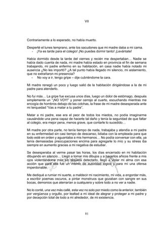 81
VII
Contrariamente a lo esperado, no había muerto.
Desperté el lunes temprano, ante los sacudones que mi madre daba a mi cama.
- ¡Ya es tarde para el colegio! ¡No puedes dormir tanto! ¡Levántate!
Había dormido desde la tarde del viernes y recién me despertaban… Nadie se
había dado cuenta de nada, mi madre había estado en provincia el fin de semana
trabajando, mi padre enfermo en su habitación, en casa nadie había notado mi
ausencia ¿No les importó? ¿A tal punto había llegado mi silencio, mi aislamiento,
que no extrañaron mi presencia?
- No voy a ir, tengo gripe – dije cubriéndome la cara.
Mi madre renegó un poco y luego salió de la habitación dirigiéndose a la de mi
padre para atenderlo.
No fui más… La gripe fue excusa unos días, luego un dolor de estómago, después
simplemente un “¡NO VOY!” y poner cerrojo al cuarto, escuchando mientras me
encogía de hombros debajo de las colchas, la frase de mi madre desesperada ante
mi terquedad “Vas a matar a tu padre”.
Matar a mi padre, ese era el peor de todos los miedos, no podía imaginarme
causándole una pena capaz de hacerle tal daño y tenía la seguridad de que faltar
al colegio, era mejor pena, menos grave, que contarle lo sucedido…
Mi madre por otra parte, no tenía tiempo de nada, trabajaba y atendía a mi padre
en su enfermedad sin casi tiempo de descanso, lidiaba con la empleada para que
todo esté en orden y aguantaba a mis hermanos… No podía conversar con ella, ya
tenía demasiadas preocupaciones encima para agregarle lo mío y su stress iba
siempre en aumento gracias a mi negativa de estudiar.
Se desesperaba al verme pasar las horas, los días encerrado en mi habitación
dibujando en silencio… Llegó a tomar mis dibujos y a hacerlos añicos frente a mis
ojos violentándome más sin siquiera detectarlo, llegó a violar mi alma con esa
acción que para ella fue un intento de autoridad lógico y para mí una ofensa
imperdonable.
Me dediqué a rumiar mi suerte, a maldecir mi nacimiento, mi vida, a engordar más,
a escribir poemas oscuros, a pintar monstruos que gozaban con sangre en sus
bocas, demonios que aterrarían a cualquiera y sobre todo a no ver a nadie.
No lo conté, una vez más callé, esta vez no solo por miedo como la anterior, también
por vergüenza y orgullo, por lealtad a mi ideal de alegrar y proteger a mi padre y
por decepción total de todo a mi alrededor, de mi existencia.
 