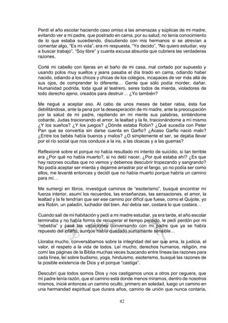 82
Perdí el año escolar haciendo caso omiso a las amenazas y súplicas de mi madre,
evitando ver a mi padre, que postrado en cama, por su salud, no tenía conocimiento
de lo que estaba sucediendo, discutiendo con mis hermanos si se atrevían a
comentar algo, “Es mi vida”, era mi respuesta, “Yo decido”, “No quiero estudiar, voy
a buscar trabajo”, “Soy libre” y cuanta excusa absurda que cubriera las verdaderas
razones.
Corté mi cabello con tijeras en el baño de mi casa, mal cortado por supuesto y
usando polos muy sueltos y jeans pasaba el día tirado en cama, odiando haber
nacido, odiando a los chicos y chicas de los colegios, incapaces de ver más allá de
sus ojos, de comprender lo diferente… Gente que sólo podía morder, dañar.
Humanidad podrida, toda igual al teatrero, seres todos de mierda, violadores de
todo derecho ajeno, creados para destruir… ¿Yo también?
Me negué a aceptar eso. Al cabo de unos meses de beber rabia, ésta fue
debilitándose, ante la pena por la desesperación de mi madre, ante la preocupación
por la salud de mi padre, repitiendo en mi mente sus palabras, sintiéndome
cobarde, Judas traicionando el amor, la lealtad y la fe, traicionándome a mí mismo
¿Y los sueños? ¿Y los juegos? ¿Dónde estaba Robin? ¿Qué sucedía con Peter
Pan que se convertía sin darse cuenta en Garfio? ¿Acaso Garfio nació malo?
¿Entre los bebés había buenos y malos? ¿O simplemente el ser, se dejaba llevar
por el río social que nos conduce a la ira, a las cloacas y a las guerras?
Reflexioné sobre el porque no había resultado mi intento de suicidio, si tan terrible
era ¿Por qué no había muerto?, si no debí nacer, ¿Por qué estaba ahí? ¿Es que
hay razones ocultas que no vemos y debemos descubrir tropezando y sangrando?
No podía aceptar ser mierda y dejarme arrastrar por el fango, yo no podía ser como
ellos, me levanté entonces y decidí que no había muerto porque habría un camino
para mí…
Me sumergí en libros, investigué caminos de “esoterismo”, busqué encontrar mi
fuerza interior, asumí los recuerdos, las enseñanzas, las sensaciones, el amor, la
lealtad y la fe tendrían que ser ese camino por difícil que fuese, como el Quijote, yo
era Robin, un paladín, luchador del bien. Así debía ser, costara lo que costara…
Cuando salí de mi habitación y pedí a mi madre estudiar, ya era tarde, el año escolar
terminaba y no había forma de recuperar el tiempo perdido, le pedí perdón por mi
“rebeldía” y pasé las vacaciones conversando con mi padre que ya se había
repuesto del infarto, aunque había quedado sumamente sensible…
Lloraba mucho, conversábamos sobre la integridad del ser que ama, la justicia, el
valor, el respeto a la vida de todos. Leí mucho, derechos humanos, religión, me
comí las páginas de la Biblia muchas veces buscando entre líneas las razones para
cada línea, leí sobre budismo, yoga, hinduismo, esoterismo, busqué las razones de
la posible existencia de Dios y el porque “castiga”.
Descubrí que todos somos Dios y nos castigamos unos a otros por ceguera, que
mi padre tenía razón, que el camino está donde menos miramos, dentro de nosotros
mismos, inicié entonces un camino oculto, primero en soledad, luego un camino en
una hermandad espiritual que durara años, camino de unión que nunca contaría,
 