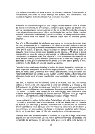 83
que sería un consuelo a mi alma, a pesar de mi cuerpo enfermo. Entonces volví a
reinventarme, buscando ser amor, entregar mis sueños, mis sentimientos, mis
ideales al mayor de todos los ideales: “La sonrisa de mi padre”.
…
Al final de las vacaciones ingresé a otro colegio a cursar esta vez bien, el tercero
de media nuevamente, no tuve amigos, no los busqué y cuando se dirigían a mí,
sonreía y agradecía sus conversaciones sin dar pie a más. No miré más a ninguna
chica, ni permití que me mirara un chico, me dediqué a leer, escribir, dibujar, meditar
y sonreír procurando dar el consejo justo si hacia falta, para luego callar de nuevo.
Cumplí quince años sin fiestas con vestidos rosas que no hubiese podido
soportar…
Ese año la Municipalidad de Miraflores, convocó a un concurso de pintura inter
escolar y yo concursé por el colegio con un dibujo al carbón que realicé a la sombra
de un árbol, en el parque de la municipalidad cuando aún tenía grandes árboles, el
tema era la ciudad, el paisaje, dibujé una reja del parque detrás de la cual, un
pequeño niño de unos cinco años, descalzo pedía limosna… Mi dibujo le dio al
colegio el tercer lugar del concurso intercolegial y a mí la satisfacción de mostrar el
paisaje que nos negamos a ver. Ese mismo año, hubo un concurso de matemáticas
entre tercero, cuarto y quinto de media y me inscribí en él como reto a seguir, yo no
dominaba el tema, pasaba la materia con onces y ese año decidí ganar y lo hice,
tercero de media dejaba en silencio a cuarto y a quinto.
Descubrí entonces el poder de la fe y la lealtad. La fuerza de decidir y luchar por un
ideal. Supe que todo podía ser si así nos lo proponíamos… Todo, si ese todo no
daña, no hiere a otros ¿Herirme a mí? Ya nada podía hacerlo, con quince años creí
haber recibido todas las heridas que se pueden soportar, desde no tener el cuerpo
adecuado, hasta sentir el miedo más terrible y ser humillado y llevado al odio por
odio.
Ese año, la relación con mi hermano volvió a ser fuerte, esta vez, no éramos
Batman y Robin, esta vez empezamos a soñar con el teatro y la música y nos
disfrazábamos de artistas famosos para hacer fono mímicas que aprendíamos al
detalle, nos maquillábamos pareciéndonos a los cantantes escogidos, vestíamos
con ternos, copiando cada detalle de sus movimientos hasta demostrar ante
nuestros amigos nuestro talento los fines de semana. Él Camilo sexto, yo Raphael
o Sandro… Dos cantantes, alegrando las reuniones de amigos y familia.
La compañía de comedias de Manuel de Sabatini llegó a Lima y mis padres fueron
contratados, yo también volví al teatro esta vez en la Sala Alcedo, con una comedia
de “Época” con traje largo y delantal, aceptando que la única forma de sobrevivir
ante los demás era vestir de mujer y que mi verdadero yo quedara en mis ternos y
fono mímicas, en mis cuadros, mis letras y mi silencio, ocultando así mi locura,
dando por la paz de mi casa, mi vida, aún a costa de no poder ser nunca yo.
Mientras en La sala Alcedo hacíamos la comedia “La pulga en la oreja”, en el teatro
Segura (que se comunica con La sala Alcedo por los camerinos), se realizaba una
temporada de zarzuelas, mi personaje salía poco en la obra, solo durante el
 