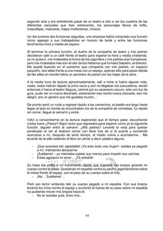 84
segundo acto y era entretenido pasar de un teatro a otro a ver los cuadros de las
diferentes zarzuelas que iban estrenando, los personajes llenos de brillo,
maquillajes, máscaras, trajes multicolores, música.
Un día tuvimos dos funciones seguidas, una empresa había comprado una función
como agasajo a sus trabajadores en horario de tarde y entre las funciones
tendríamos hora y media de espera.
Al terminar la primera función, el dueño de la compañía de teatro y mis padres
decidieron salir a un café frente al teatro para esperar la hora y media charlando,
yo no quise ir, me molestaba el humo de los cigarrillos y mis padres eran fumadores,
pero me molestaba más aún el olor de los habanos que fumaba Sabatini, el director.
Me quedé leyendo en el camerino que compartía con mis padres, un espacio
pequeño, dos sillas frente a una mesa con un espejo, apenas sitio para pasar detrás
de las sillas en donde había un perchero de pared con los trajes de la obra.
A la media hora de lectura aproximadamente, salí a mirar si había alguien más,
nadie, todos habían dejado la zona vacía y aún no llegaban los zarzueleros, decidí
entonces ir hacia el teatro Segura, caminé por su escenario oscuro, solo con luz de
guía, pude ver un nuevo decorado, estrenarían esa noche nueva zarzuela, eso me
alegró, era un género que me gustaba mucho…
De pronto sentí un ruido y regresé rápido a los camerinos, el pasillo era largo hasta
llegar al lado en donde se encontraban los de la compañía de comedias, fui rápido
sin correr, llegué al camarín y entré.
Volví a concentrarme en la lectura esperando que el tiempo pase, escuchando
ruidos fuera ¿Pasos? Algún actor que regresaba para esperar como yo la siguiente
función, alguien entró al camarín. ¿Mis padres? Levanté la vista para quedar
paralizado al ver al teatrero cerrar con llave tras de si la puerta y sonriendo
acercarse a mí, después de tanto tiempo, el miedo volvía a acorralarme… Me
levanté de la silla soltando el libro sin atinar a decir palabra alguna.
- ¡Que sorpresa tan agradable! ¡Ya eres toda una mujer!– estaba ya pegado
a mí, intentando abrazarme.
- ¡Suéltame! – yo intentaba sujetar sus manos para impedir sus caricias.
- Estas agresiva mi amor… ¡Te extrañé!
Su frase iba unida a un movimiento rápido que sujetaba mis brazos girando mi
cuerpo contra la mesa. Quedando mi espalda contra su pecho, agachándome sobre
la mesa frente al espejo, con el peso de su cuerpo sobre el mío.
- ¡No… Suéltame!…
Pedí con terror sintiendo latir su cuerpo pegado a mi espalda. Con sus brazos
levantó los míos contra el espejo y aumentó la fuerza de su peso sobre mi espalda
no pudiendo mover mis brazos hacia él.
- No te resistas puta. Eres mía...
 