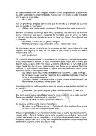85
Su voz susurraba en mi oído. Pegaba su cara a la mía obligándome a quedar entre
su rostro y la mesa mientras manoseaba mis caderas y levantaba la falda de la bata
con la que me encontraba.
- ¡No! – grité.
Fue un grito frágil, ahogado por el llanto que me invadía y la presión de su peso
que me quitaba la respiración.
- ¡Cállate puta! Nadie vendrá ¿entiendes? Estamos solos, nadie te escucha.
Escurrió sus manos por debajo de la mesa, quedando una a la altura de mi entre
pierna, moviendo sus dedos buscando la humedad que el terror ya había
provocado, con la otra intentaba arrancar mi trusa con fuerza. Cerré las piernas
como pude.
- ¡No quiero! – mi voz era un gemido ahogado.
- Abre las piernas que voy a metértelo todito – hablaba con rabia.
Yo intentaba moverme para zafarme de su presión sin éxito, logró bajarme la trusa
dejando mis nalgas y mi sexo ya con vellos al descubierto y movía sus dedos
recorriéndolo todo.
- ¡Abre las piernas!
Su orden iba acompañada de un movimiento de sus piernas colocándose entre las
mías, obligándome a abrirlas un poco, lo suficiente para ubicar, con la mano que
bajó mi trusa, su pene entre mis nalgas y hacerlo resbalar por la humedad que el
miedo hacía fluir de mi sexo, hasta hundirlo con fuerza en mi vagina. No tenía
defensa, no podía evitarlo, gemía con un hilo de voz mientras lloraba con mi rostro
aplastado contra la mesa por el suyo.
- Voy a seguir puta. Voy a romperte todita hasta cansarme… Goza conmigo…
Se movía con fuerza entrando y saliendo de mí, jadeaba, golpeaba mi cuerpo
contra la mesa aplastándome…
- ¡¡¡Noooo!!! – No sé como logré la fuerza y grité. Fue un alarido que salió de
mis entrañas, más ronco y fuerte que su voz.
Inmediatamente me soltó sacando su pene de mi sexo y guardándolo apurado en
su pantalón.
- ¿Qué haces? ¡No grites! ¡Alguien puede oír! Nos amamos, Tú eres mía.
Eso es lo que yo quería, que alguien escuche y me ayude ¿Él no se daba cuenta?
Tenía que sobrevivir, liberarme de la pesadilla.
- ¡No soy de nadie, te odio! – grité mas fuerte aún.
Se asustó y abrió la puerta mirando hacia fuera.
- ¡No grites carajo! Nos amamos… ¿Estas loca? – fue su última frase antes
de salir y correr para desaparecer del teatro.
Me quedé paralizado por un momento mirando hacia la puerta abierta del camarín,
ningún ruido… Caminé hasta la puerta para constatar que no había nadie en el
pasillo, volví y acomodé los maquillajes que se habían desordenado sobre la mesa,
luego me puse el traje de la obra y salí a esperar la llegada de todos en la puerta
del camarín, vigilante, alerta a cualquier ruido.
 