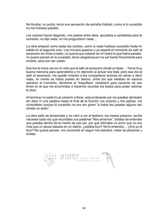 86
No lloraba, no podía, tenía una sensación de extraña frialdad, como si lo sucedido
no me hubiese pasado.
Los actores fueron llegando, mis padres entre ellos, apurados a cambiarse para la
comedia, no dije nada, no me preguntaron nada…
La obra empezó como todas las noches, como si nada hubiese sucedido hasta mi
salida en el segundo acto. Los minutos pasaron y yo esperé el momento de salir al
escenario sin mirar a nadie, no quería que notaran en mi rostro lo que había pasado,
no quería pensar en lo sucedido, tenía vergüenza por no ser fuerte físicamente para
evitarlo, asco por ser usado.
Esa fue la única vez en mi vida que al salir al escenario olvidé un texto… Tenía muy
buena memoria para aprenderlos y mi atención al actuar era total, pero ese día al
salir al escenario, me quedé mirando a los compañeros actores sin atinar a decir
nada, mi mente se había puesto en blanco, entre los que estaban en escena
salvaron el momento, dándome el “boquillazo” necesario para sacarme de ese
limbo en el que me encontraba y hacerme recordar los textos para poder retomar
la obra.
Al terminar mi parte fui al camarín a llorar, estuve llorando por los pasillos del teatro
sin decir ni una palabra hasta el final de la función, los actores y mis padres, me
consolaban porque lo sucedido no era tan grave “a todos les pasaba alguna vez
olvidar un texto”.
La obra salió de temporada y no volví a ver al teatrero, los meses pasaron, sentía
náuseas cada vez que recordaba sus palabras “Nos amamos”, trataba de entender
que pasaba dentro de la mente de ese ser, por qué afirmaba un amor que no era
mas que un abuso basado en un delirio, ¿estaba loco? No lo entendía… ¿Era yo el
loco? No quería pensar, me concentré en seguir mis estudios, tratar de perdonar y
olvidar.
 