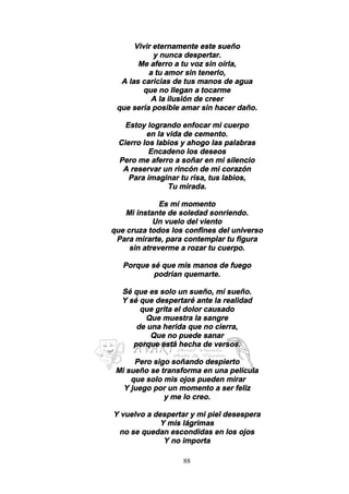 88
Vivir eternamente este sueño
y nunca despertar.
Me aferro a tu voz sin oírla,
a tu amor sin tenerlo,
A las caricias de tus manos de agua
que no llegan a tocarme
A la ilusión de creer
que sería posible amar sin hacer daño.
Estoy logrando enfocar mi cuerpo
en la vida de cemento.
Cierro los labios y ahogo las palabras
Encadeno los deseos
Pero me aferro a soñar en mi silencio
A reservar un rincón de mi corazón
Para imaginar tu risa, tus labios,
Tu mirada.
Es mí momento
Mi instante de soledad sonriendo.
Un vuelo del viento
que cruza todos los confines del universo
Para mirarte, para contemplar tu figura
sin atreverme a rozar tu cuerpo.
Porque sé que mis manos de fuego
podrían quemarte.
Sé que es solo un sueño, mí sueño.
Y sé que despertaré ante la realidad
que grita el dolor causado
Que muestra la sangre
de una herida que no cierra,
Que no puede sanar
porque está hecha de versos.
Pero sigo soñando despierto
Mi sueño se transforma en una película
que solo mis ojos pueden mirar
Y juego por un momento a ser feliz
y me lo creo.
Y vuelvo a despertar y mi piel desespera
Y mis lágrimas
no se quedan escondidas en los ojos
Y no importa
 
