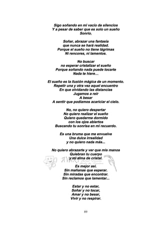 89
Sigo soñando en mi vacío de silencios
Y a pesar de saber que es solo un sueño
Sonrío.
Soñar, abrazar una fantasía
que nunca se hará realidad.
Porque el sueño no tiene lágrimas
Ni rencores, ni lamentos.
No buscar
no esperar cristalizar el sueño
Porque soñando nada puede tocarte
Nada te hiere…
El sueño es la ilusión mágica de un momento.
Repetir una y otra vez aquel encuentro
En que olvidando las distancias
Jugamos a reír
A besar
A sentir que podíamos acariciar el cielo.
No, no quiero despertar
No quiero realizar el sueño
Quiero quedarme dormido
con los ojos abiertos
Buscando tu sonrisa en mi recuerdo.
Es una bruma que me envuelve
Una dulce irrealidad
y no quiero nada más...
No quiero abrazarte y ver que mis manos
Quiebran tu cuerpo
y mi alma de cristal.
Es mejor así.
Sin mañanas que esperar.
Sin miradas que encontrar.
Sin reclamos que lamentar...
Estar y no estar,
Soñar y no tocar,
Amar y no besar,
Vivir y no respirar.
 