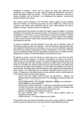 9
cubriendo la madera… Como hall de ingreso un patio que habiendo sido
modificado, ya no dejaba ver el cielo, luego un pasillo de distribución muy largo a
donde convergen todas las puertas… El piso de típicas locetas de colores con
dibujos extraños que mi hermano y yo tratábamos de descifrar, encontrando
siempre similitud con rostros…
Nos divertía mucho molestar a mis hermanas cuando jugaban mundo saltando
sobre las losetas, les decíamos que bajo sus pies estaban los rostros de los
“muertos” que habían sido enterrados bajo la casa; ellas gritaban de susto y
dejaban su juego, nosotros reíamos a carcajadas…
Las habitaciones tenían techos muy altos con vigas y pisos de madera. La primera
habitación a la izquierda de la casa era la sala, en esa época, los pisos empezaban
a apolillarse y mi hermano y yo nos entreteníamos sacando con palitos o ramitas
de entre la madera a los gusanitos que hacían su hogar adentro, para lograrlo,
muchas veces abríamos más camino sacando astillas y mi madre como era lógico
nos llamaba la atención.
La primera habitación del lado derecho de la casa era el comedor, lugar de
reuniones y juegos de mesa con el abuelo… Del lado izquierdo, después de la sala,
una habitación (dormitorio) que colindaba a su vez con otra habitación (segundo
dormitorio) que estaba comunicada al fondo internamente con el baño. El baño
tenía su entrada principal al fondo del pasillo de distribución. Al costado derecho
después del comedor, al fondo del pasillo se encontraba la cocina…
Mi abuela se mudó a vivir ahí cuando mi padre tenía uno o dos años de haber
nacido. Viviendo ahí conoció a mi abuelo, compartieron su amor a las letras al
relacionarse como periodistas y unieron sus vidas. Mi abuelo modificó zonas de la
casa buscando que sea más cómoda, construyó el altillo sobre el dormitorio del
fondo que colindaba con el baño (donde dormían mis hermanas), otro altillo sobre
la cocina que se usaba como depósito y en ése altillo una escalera por donde se
subía al techo. Mi abuelo había cerrado todas las zonas del techo que originalmente
fueron patios, con materiales que no estaban preparados para el peso de un
cuerpo. Si alguien por casualidad pisara en esos sectores, podría venirse abajo los
cinco metros de altura de la casona antigua…
- ¡Corre! ¡Por aquí Robin! ¡antes de que nos descubran! – Batman, me
llamaba desde la entrada de la cocina muy cercana a la puerta principal del
baño.
- ¡Recórcholis Batman, nos matarán! ¡Debemos sacarnos las máscaras! –
Llegué aterrado a donde estaba él.
- ¡No! ¡Aquí no podrán seguirnos! – mi hermano trepaba la pequeña escalera
al fondo de la cocina, que daba al otro altillo, en donde una escalera mas
pequeña y frágil aún, lo llevaría hasta el techo de la casa.
- ¡Espera, es peligroso! Si se enteran nos matan…
- No seas cobarde Robin. ¡Sube! – Fue su última palabra antes de
desaparecer en el techo.
- ¿Quién esta ahí? – mi madre estaba ya en el baño.
Sin pensarlo más, trepé las dos escaleras como pude y seguí a Batman. Gatúbela
estaba a punto de descubrirme y eso sería perder nuestra identidad secreta.
 