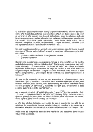 91
VIII
El nuevo año escolar terminó con éxito y fui promovido esta vez a quinto de media,
último año de estudios, saltando nuevamente un año. A los dieciséis años de edad,
al terminar el año escolar, me despedí del colegio, todos los alumnos del aula
hicimos una promesa, realizar el sueño que cada uno debía exponer ese día ante
los demás. “Anchorena” sería diplomático, “María Rosa” sería policía, habría
médicos, abogados, un pintor, un presidente… Yo juré ser artista, “cantante” y un
día regresar triunfando. “Escucharán mi nombre” dije…
Mis padres estaban contentos y me ofrecieron como regalo estudiar teatro. Ingresé
entonces al “Club de teatro de Lima”, a seguir un curso con mi hermano que también
estudiaba.
- ¡Tristes! – todos debíamos poner gesto de tristeza…
- ¡Te falta expresión!
D’amore me consideraba poco expresivo, tal vez lo era ¿Mi afán por no mostrar
nada habría causado mi inmovilidad gestual? Diariamente ensayé cada expresión
frente al espejo… Si quería actuar, debía ser “el mejor”, recordaba a mi padre
repitiendo “lo que hagas hazlo bien, es mejor no hacerlo si vas a ser mediocre,
exígete siempre ser el mejor”. Gregor Díaz nos mostraba como realizar la ficha
técnica del personaje… ¿Psicólogos de los hombres para poder representarlos a
fidelidad?
Sí, esa era la respuesta. Actuar es eso, escudriñar en el pensamiento, en el
sentimiento ajeno y estudiarlo, profundizar hasta entender el por qué de cada gesto,
de cada reacción, cada palabra, cada sentimiento y así lo hice, caminaba viendo
en cada persona un personaje y buscando sus "por qué”, preguntando a cada
persona que me lo permitía sus “por qué”…
Así empecé a construir mi propio personaje: “La Actriz”, la chica perfecta y feliz,
¿Por qué? porque el destino no me daba otro camino y dentro de la única opción
que creí que existía, yo no podía ser mediocre, debía poder sobrevivir a mi “locura”,
debía lograr superar todo lo vivido y ser “el mejor”.
Al año dejé el club de teatro, convencido de que el estudio iba más allá de las
prácticas de expresiones, busqué estudiar a tiempo completo a las personas, y
entre ellas a la persona más complicada pues debía inventarle una imagen… Yo.
Poco antes de cumplir los diecisiete me inscribí en una academia para estudiar
dibujo lineal y artístico.
 