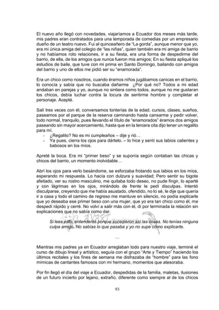 93
El nuevo año llegó con novedades, viajaríamos a Ecuador dos meses más tarde,
mis padres eran contratados para una temporada de comedias por un empresario
dueño de un teatro nuevo. Fui al quinceañero de “La gorda”, aunque menor que yo,
era mi única amiga del colegio de “las niñas”, quien también era mi amiga de barrio
y no habíamos roto relaciones, ir a su fiesta, era una forma de despedirme del
barrio, de ella, de los amigos que nunca fueron mis amigos; En su fiesta apliqué los
estudios de baile, que tuve con mi prima en Santo Domingo, bailando con amigos
del barrio y uno de ellos me pidió ser su “enamorada”.
Era un chico como nosotros, cuando éramos niños jugábamos canicas en el barrio,
lo conocía y sabía que no buscaba dañarme ¿Por qué no? Todos a mi edad
andaban en parejas y yo, aunque no sintiera como todos, aunque no me gustaran
los chicos, debía luchar contra la locura de sentirme hombre y completar el
personaje. Acepté.
Salí tres veces con él, conversamos tonterías de la edad, cursos, clases, sueños,
paseamos por el parque de la reserva caminando hasta cansarme y pedir volver,
todo normal, tranquilo, pues llevando el título de “enamorados” éramos dos amigos
paseando sin mayor acercamiento, hasta que en la tercera cita dijo tener un regalito
para mí.
- ¿Regalito? No es mi cumpleaños – dije y rió…
- Ya pues, cierra los ojos para dártelo. – lo hice y sentí sus labios calientes y
babosos en los míos.
Apreté la boca. Era mi “primer beso” y se suponía según contaban las chicas y
chicos del barrio, un momento inolvidable…
Abrí los ojos para verlo besándome, se esforzaba frotando sus labios en los míos,
esperando mi respuesta. Lo hacía con dulzura y suavidad; Pero sentir su bigote
afeitado, ver su rostro masculino, me quitaba todo deseo, no pude fingir, lo aparté
y con lágrimas en los ojos, mirándolo de frente le pedí disculpas. Intentó
disculparse, creyendo que me había asustado, ofendido, no lo sé, le dije que quería
ir a casa y todo el camino de regreso me mantuve en silencio, no podía explicarle
que yo deseaba ese primer beso con una mujer, que yo era tan chico como él, me
despedí rápido y cerré. No volví a salir más con él, di por terminada la relación sin
explicaciones que no sabía como dar.
Si lees esto, entenderás porque sucedieron así las cosas. No tenías ninguna
culpa amigo. No sabías lo que pasaba y yo no supe cómo explicarte.
…
Mientras mis padres ya en Ecuador arreglaban todo para nuestro viaje, terminé el
curso de dibujo lineal y artístico, seguía con el grupo “Arte y Tiempo” haciendo los
últimos recitales y los fines de semana me disfrazaba de “hombre” para las fono
mímicas de cantantes famosos con mi hermano, momentos que atesoraba.
Por fin llegó el día del viaje a Ecuador, despedidas de la familia, maletas, ilusiones
de un futuro incierto por lejano, extraño, diferente como siempre al de los chicos
 