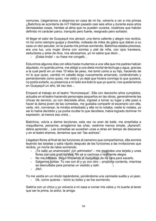 94
comunes. Llegaríamos a alojarnos en casa de mi tía, volvería a ver a mis primas
¿Batichica se acordaría de mí? Habían pasado casi seis años y durante esos años
demasiadas cosas, heridas al alma que no pueden curarse, cicatrices que habían
definido mi carácter parco, tranquilo pero fuerte, resignado pero soñador.
Al llegar el calor de Guayaquil nos abrazó, una tierra caliente y alegre nos recibía,
mi tía como siempre guapa y divertida, rodeada de miles de gatos que daban a su
casa un olor peculiar, en la puerta mis primas sonriendo, Batichica estaba preciosa,
era una luz, una mujer divina con sonrisa y piel de niña, con ojos traviesos,
seductores y aires de diva, nos abrazamos, yo no sabía que decir…
- ¡Estas linda! – su frase me congeló…
Estuvimos algunos días con ellos hasta mudarnos a una villa que mis padres habían
alquilado, mi querida prima, me obligó a una dieta mortal de lechuga y agua, gracias
a la cual perdí en un mes 10 kilos de peso, me tomó como a su hijo, haciendo de
mí lo que quiso, cambió mi cabello largo nuevamente amarrado, cortándomelo y
peinándomelo como quiso, me vistió y yo dejé que hiciera conmigo lo que quisiera,
no podía evitarlo, su presencia a mi lado era todo lo que yo quería, nos quedaríamos
en Guayaquil un año, tal vez dos…
Empezó el trabajo en el teatro “Humoresque”, Ella con dieciocho años cumplidos,
actuaba en el teatro haciendo personajes pequeños en las obras, generalmente las
chicas de servicio, yo con diecisiete años, ingresé a tomar su lugar y ella pasó a
hacer la dama joven de las comedias, me gustaba compartir el escenario con ella,
verla, reír, conversar, la miraba embobado y ella no lo notaba, nadie lo notaba, yo
así lo había decidido y ya podía ocultar lo que decidiera, había logrado dominar mi
expresión, al menos eso creía…
Batichica, volvía a darme lecciones, esta vez no eran de baile, me enseñaba a
maquillarme, peinarme, arreglarme las uñas, vestirme menos simple, ¡Aprendí!,
debía aprender... Las comedias se sucedían unas a otras sin tiempo de descanso
y en el teatro éramos, teníamos que ser “las actrices”.
Llegaban flores al final de las funciones al camerino que compartíamos, ella sonreía
leyendo las tarjetas y salía rápido después de las funciones a las invitaciones que
recibía, yo moría de rabia sonriendo.
- ¡Te salió un enamorado! ¡Un admirador! – me mostraba una tarjeta y unas
flores con una gran sonrisa. No sé si cachosa o realmente alegre.
- No me interesa. Seguí limpiando el maquillaje de mi cara para sacarlo.
- Salgamos juntas. Tú vas con él y yo con otro – proponía contenta, mientras
se desnudaba para ponerse un vestido y salir.
- ¡No!.
Yo me vestía en un rincón tapándome, poniéndome una camiseta suelta y un jean.
- Ok, como quieras – tomó su bolso y se fue sonriendo.
Saldría con un chico y yo volvería a mi casa a rumiar mis celos y mi suerte al tener
que ser la prima, la actriz, la amiga.
 