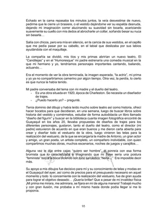 95
Echado en la cama repasaba los minutos juntos, la veía desvestirse de nuevo,
pedirme que le cierre un brasiere, o el vestido dejándome ver su espalda desnuda,
dejando mi imaginación correr alucinando su suavidad sin tocarla, acariciando
suavemente su cuello con mis dedos al abrocharle un collar, soñando besar su nuca
sin besarla…
Salía con chicos, pero era mía en silencio, en la caricia de sus vestidos, en el cepillo
que me pedía pasar por su cabello, en el labial que deslizaba por sus labios
ayudándola con el maquillaje.
La compañía se dividió, mis tíos y mis primas abrirían un nuevo teatro, El
“Candilejas” y en el “Humoresque” mi padre estrenaría una comedia musical en la
que mi hermano y yo, tendríamos personajes importantes cantando, bailando,
actuando…
Era el momento de ver la obra terminada, la imagen esperada, “la actriz”, mi prima
y yo ya no compartiríamos camerino por algún tiempo. Otra vez, la perdía, lo cierto
es que nunca la había tenido.
Mi padre conversaba del tema con mi madre y el dueño del teatro.
- Es una obra situada en 1920, época de Charleston. Se necesita un diseñador
de trajes.
- ¿Puedo hacerlo yo? – pregunté.
Tenía dominio del dibujo y había leído mucho sobre teatro así como historia, ofrecí
hacer bocetos para que decidieran, en una semana, luego de buscar libros sobre
historia del vestido y comérmelos, estudiar de forma autodidacta un libro llamado
“diseño del figurín” y buscar en la biblioteca cuanta imagen fotográfica encontré de
Guayaquil en los años 20, llevaba propuestas de diseños de trajes para los
diferentes personajes, gustaron, tanto el dueño del teatro, como el director (mi
padre) estuvieron de acuerdo en que eran buenos y me dieron carta abierta para
crear y diseñar todo el vestuario de la obra, luego vinieron las telas para la
realización del vestuario, de la que se encargaría la madre de Antonio, un gran actor
y amigo, un gran poeta, un artista completo, un compañero inolvidable, con quien
compartimos muchas obras, muchos escenarios, noches de juegos y carajillos…
Alguna vez le dije entre cajas “quiero ser hombre”, él sonreía con esa forma
bromista que lo caracterizaba e imaginando que mi frase sería una postura
“feminista” torcía la boca diciendo con tono sarcástico “Nena…” Era imposible decir
más.
Su apoyo a mis dibujos fue decisivo para mí y su conocimiento de telas y modas en
el Guayaquil del ayer, así como de precios para el presupuesto necesario en aquel
momento y todo lo concerniente con la realización del vestuario, fue de gran ayuda
para lograr el objetivo deseado… ¡Quería brillar! Que a pesar de mi invalidez física
¡Mi prima me mirara, me admirara, se fijara en mí de alguna manera! Trabajé mucho
y con gran ilusión, me probaba a mí mismo hasta donde podía llegar si me lo
proponía.
 