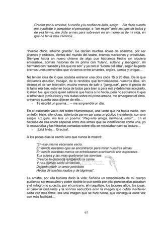 97
Gracias por tu amistad, tu cariño y tu confianza Julio, amigo… Sin darte cuenta
me ayudaste a completar el personaje, a “ser mujer” ante los ojos de todos y
de esa forma, me diste armas para sobrevivir en un momento de mi vida, en
que no tenía más caminos...
“Pueblo chico, infierno grande”. Se decían muchas cosas de nosotros, por ser
jóvenes y exitosos, dentro del mundo del teatro, éramos maricones y prostitutas.
Siempre había un nuevo chisme de algo que habíamos hecho sin siquiera
enterarnos, corrían historias de mi prima con “fulano, sultano y mengano”, mi
hermano con “sansón y los que no son” y yo con el “lucero del alba”, según la gente
éramos unos pervertidos que vivíamos entre amantes, orgías, camas y drogas…
No tenían idea de lo que costaba estrenar una obra cada 15 o 20 días. De lo que
debíamos estudiar, trabajar, de lo rendidos que terminábamos nuestros días, sin
deseos ni de ver televisión, mucho menos de salir a “juerguear”, pero el precio de
la fama era ése, estar en boca de todos para bien o para mal y debíamos aceptarlo,
lo malo fue, que cada quien sabía lo que hacía o no hacía, pero no sabíamos lo que
el otro hacía y mis celos y mis dudas sobre mi prima amada, me amargaron el alma,
creyendo cuanta cosa dijeran de ella…
- Te escribí un poema… – me sorprendió un día.
En el escenario vacío del teatro Humoresque, una tarde que no había nadie, con
un telón triste, silencioso, abierto de par en par para un público inexistente, con una
simple luz guía, me leía un poema: “Pequeña amiga, hermana, amor”… En él
hablaba de esa unión especial entre dos almas que se identificaban como una, yo
la escuchaba y las historias contadas sobre ella se mezclaban con su lectura…
- ¡Está lindo… Gracias!.
A los pocos días le escribí uno que nunca le mostré:
“En ese mismo escenario vacío.
En donde nuestros ojos se encontraron para mirar nuestras almas.
En donde nuestras manos se entrelazaron acariciando una esperanza.
Tus culpas y las mías quebraron las sonrisas
Crearon la distancia rompiendo la calma
Y nos dijimos adiós sin decirlo,
Dejando morir un amor prohibido
Hecho de sueños mudos y de lágrimas”.
La amaba, por ella hubiera dado la vida; Soñaba un renacimiento de mi cuerpo
pudiendo ser masculino y poder decirle lo que sentía por ella, pero los días pasaban
y el milagro no sucedía, por el contrario, el maquillaje, los tacones altos, las joyas,
el caminar ondulante y la sonrisa seductora eran la imagen que debía mantener
cada vez mas firme, era una imagen que se hizo rutina, que conseguía cada vez
con más facilidad…
 
