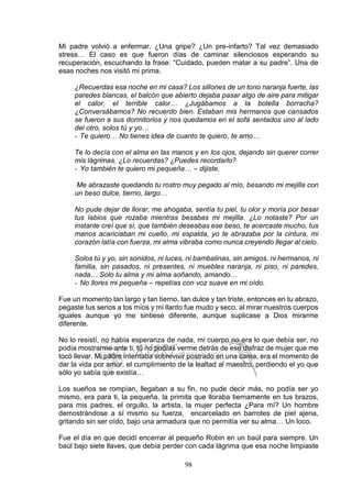 98
Mi padre volvió a enfermar. ¿Una gripe? ¿Un pre-infarto? Tal vez demasiado
stress… El caso es que fueron días de caminar silenciosos esperando su
recuperación, escuchando la frase: “Cuidado, pueden matar a su padre”. Una de
esas noches nos visitó mi prima.
¿Recuerdas esa noche en mi casa? Los sillones de un tono naranja fuerte, las
paredes blancas, el balcón que abierto dejaba pasar algo de aire para mitigar
el calor, el terrible calor… ¿Jugábamos a la botella borracha?
¿Conversábamos? No recuerdo bien. Estaban mis hermanos que cansados
se fueron a sus dormitorios y nos quedamos en el sofá sentados uno al lado
del otro, solos tú y yo…
- Te quiero… No tienes idea de cuanto te quiero, te amo…
Te lo decía con el alma en las manos y en los ojos, dejando sin querer correr
mis lágrimas. ¿Lo recuerdas? ¿Puedes recordarlo?
- Yo también te quiero mi pequeña… – dijiste.
Me abrazaste quedando tu rostro muy pegado al mío, besando mi mejilla con
un beso dulce, tierno, largo…
No pude dejar de llorar, me ahogaba, sentía tu piel, tu olor y moría por besar
tus labios que rozaba mientras besabas mi mejilla. ¿Lo notaste? Por un
instante creí que sí, que también deseabas ese beso, te acercaste mucho, tus
manos acariciaban mi cuello, mi espalda, yo te abrazaba por la cintura, mi
corazón latía con fuerza, mi alma vibraba como nunca creyendo llegar al cielo.
Solos tú y yo, sin sonidos, ni luces, ni bambalinas, sin amigos, ni hermanos, ni
familia, sin pasados, ni presentes, ni muebles naranja, ni piso, ni paredes,
nada… Solo tu alma y mi alma soñando, amando…
- No llores mi pequeña – repetías con voz suave en mi oído.
Fue un momento tan largo y tan tierno, tan dulce y tan triste, entonces en tu abrazo,
pegaste tus senos a los míos y mi llanto fue mudo y seco, al mirar nuestros cuerpos
iguales aunque yo me sintiese diferente, aunque suplicase a Dios mirarme
diferente.
No lo resistí, no había esperanza de nada, mi cuerpo no era lo que debía ser, no
podía mostrarme ante ti, tú no podías verme detrás de ese disfraz de mujer que me
tocó llevar. Mi padre intentaba sobrevivir postrado en una cama, era el momento de
dar la vida por amor, el cumplimiento de la lealtad al maestro, perdiendo el yo que
sólo yo sabía que existía…
Los sueños se rompían, llegaban a su fin, no pude decir más, no podía ser yo
mismo, era para ti, la pequeña, la primita que lloraba tiernamente en tus brazos,
para mis padres, el orgullo, la artista, la mujer perfecta ¿Para mí? Un hombre
demostrándose a sí mismo su fuerza, encarcelado en barrotes de piel ajena,
gritando sin ser oído, bajo una armadura que no permitía ver su alma… Un loco.
Fue el día en que decidí encerrar al pequeño Robin en un baúl para siempre. Un
baúl bajo siete llaves, que debía perder con cada lágrima que esa noche limpiaste
 