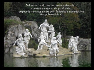 Del mismo modo que no tenemos derecho  a consumir riqueza sin producirla, tampoco lo tenemos a consumir felicidad sin producirla. (George Bernard Shaw) 