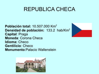 REPUBLICA CHECA Población total:   10.507.000  Km 2 Densidad de población:   133.2  hab/Km 2 Capital : Praga Moneda : Corona Checa  Idioma:  Checo Gentilicio : Checo Monumento :Palacio Wallenstein 
