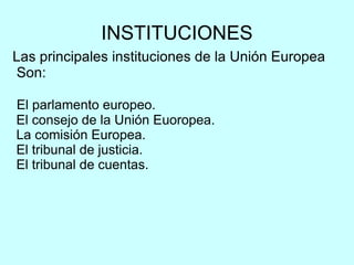 INSTITUCIONES Las principales instituciones de la Unión Europea Son: El parlamento europeo. El consejo de la Unión Euoropea. La comisión Europea. El tribunal de justicia. El tribunal de cuentas. 