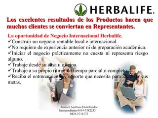 Los excelentes resultados de los Productos hacen que muchos clientes se conviertan en Representantes.  La oportunidad de Negocio Internacional Herbalife. Construir un negocio rentable local e internacional. No requiere de experiencia anterior ni de preparación académica. Iniciar el negocio prácticamente no cuesta ni representa riesgo alguno. Trabaje desde su casa u oficina. Trabaje a su propio ritmo, de tiempo parcial o completo. Reciba el entrenamiento y soporte que necesita para alcanzar sus metas. Juanser Arellano Distribuidor Independiente 0414-7582233  0426-5714172 