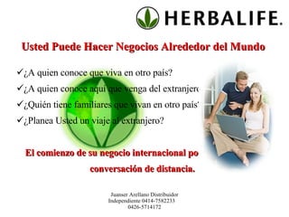 Usted Puede Hacer Negocios Alrededor del Mundo  ¿A quien conoce que viva en otro país? ¿A quien conoce aquí que venga del extranjero? ¿Quién tiene familiares que vivan en otro país? ¿Planea Usted un viaje al extranjero? El comienzo de su negocio internacional podría estar a una conversación de distancia.   Juanser Arellano Distribuidor Independiente 0414-7582233  0426-5714172 