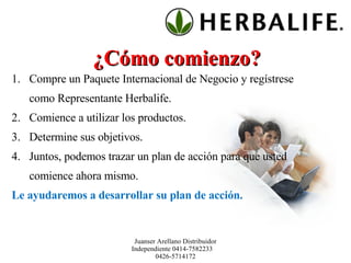 ¿Cómo comienzo? Compre un Paquete Internacional de Negocio y regístrese como Representante Herbalife. Comience a utilizar los productos. Determine sus objetivos. Juntos, podemos trazar un plan de acción para que usted comience ahora mismo.  Le ayudaremos a desarrollar su plan de acción. Juanser Arellano Distribuidor Independiente 0414-7582233  0426-5714172 