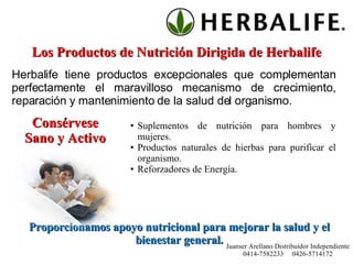 Los Productos de Nutrición Dirigida de Herbalife Herbalife tiene productos excepcionales que complementan perfectamente el maravilloso mecanismo de crecimiento, reparación y mantenimiento de la salud del organismo. Consérvese Sano y Activo Suplementos de nutrición para hombres y mujeres. Productos naturales de hierbas para purificar el organismo. Reforzadores de Energía. Proporcionamos apoyo nutricional para mejorar la salud y el bienestar general. Juanser Arellano Distribuidor Independiente 0414-7582233  0426-5714172 