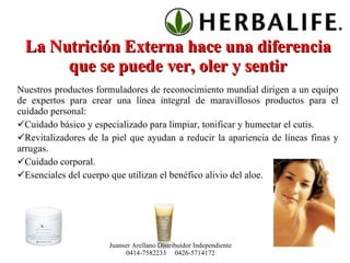 La Nutrición Externa hace una diferencia que se puede ver, oler y sentir Nuestros productos formuladores de reconocimiento mundial dirigen a un equipo de expertos para crear una línea integral de maravillosos productos para el cuidado personal: Cuidado básico y especializado para limpiar, tonificar y humectar el cutis. Revitalizadores de la piel que ayudan a reducir la apariencia de líneas finas y arrugas. Cuidado corporal. Esenciales del cuerpo que utilizan el benéfico alivio del aloe. Juanser Arellano Distribuidor Independiente 0414-7582233  0426-5714172 
