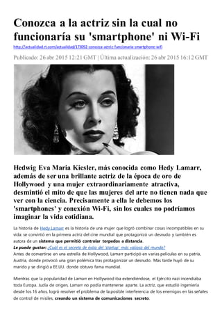 Conozca a la actriz sin la cual no
funcionaría su 'smartphone' ni Wi-Fi
http://actualidad.rt.com/actualidad/173092-conozca-actriz-funcionaria-smartphone-wifi
Publicado: 26 abr 2015 12:21 GMT | Última actualización: 26 abr 2015 16:12 GMT
Wikiwatcher1/dominio público
Hedwig Eva Maria Kiesler, más conocida como Hedy Lamarr,
además de ser una brillante actriz de la época de oro de
Hollywood y una mujer extraordinariamente atractiva,
desmintió el mito de que las mujeres del arte no tienen nada que
ver con la ciencia. Precisamente a ella le debemos los
'smartphones' y conexión Wi-Fi, sin los cuales no podríamos
imaginar la vida cotidiana.
La historia de Hedy Lamarr es la historia de una mujer que logró combinar cosas incompatibles en su
vida: se convirtió en la primera actriz del cine mundial que protagonizó un desnudo y también es
autora de un sistema que permitió controlar torpedos a distancia.
Le puede gustar: ¿Cuál es el secreto de éxito del 'startup' más valioso del mundo?
Antes de convertirse en una estrella de Hollywood, Lamarr participó en varias películas en su patria,
Austria, donde provocó una gran polémica tras protagonizar un desnudo. Más tarde huyó de su
marido y se dirigió a EE.UU. donde obtuvo fama mundial.
Mientras que la popularidad de Lamarr en Hollywood iba extendiéndose, el Ejército nazi incendiaba
toda Europa. Judía de origen, Lamarr no podía mantenerse aparte. La actriz, que estudió ingeniería
desde los 16 años, logró resolver el problema de la posible interferencia de los enemigos en las señales
de control de misiles, creando un sistema de comunicaciones secreto.
 