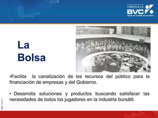 •Facilita la canalización de los recursos del público para la
financiación de empresas y del Gobierno.
• Desarrolla soluciones y productos buscando satisfacer las
necesidades de todos los jugadores en la industria bursátil.
La
Bolsa
 