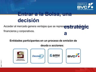 Acceder al mercado genera ventajas que se representan en beneficios
financieros y corporativos.
Entidades participantes en un proceso de emisión de
deuda o acciones:
Entrar a la Bolsa, una
decisión
estratégic
a
 