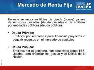 Mercado de Renta Fija
En este se negocian títulos de deuda (bonos) ya sea
de emisores privados (deuda privada) o de emitidos
por entidades públicas (deuda pública).
• Deuda Privada:
Emitidos por empresas para financiar proyectos o
adquirir recursos en el mercado de capitales
• Deuda Pública:
Emitidos por el gobierno, son conocidos como TES.
Usados para financiar los gastos y el Déficit de la
Nación.
 