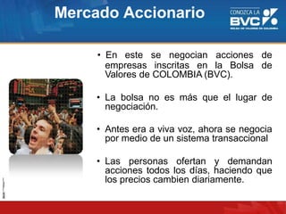 Mercado Accionario
• En este se negocian acciones de
deempresas inscritas en la Bolsa
Valores de COLOMBIA (BVC).
• La bolsa no es más que el lugar de
negociación.
• Antes era a viva voz, ahora se negocia
por medio de un sistema transaccional
• Las personas ofertan y demandan
acciones todos los días, haciendo que
los precios cambien diariamente.
 