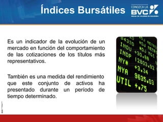 Índices Bursátiles
Es un indicador de la evolución de un
mercado en función del comportamiento
de las cotizaciones de los títulos más
representativos.
También es una medida del rendimiento
que este
presentado
conjunto
durante
de activos ha
un período de
tiempo determinado.
 