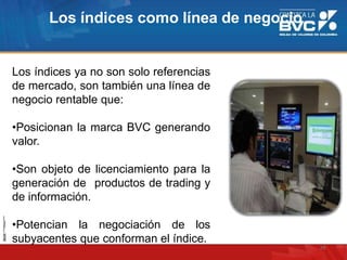Los índices ya no son solo referencias
de mercado, son también una línea de
negocio rentable que:
•Posicionan la marca BVC generando
valor.
•Son objeto de licenciamiento para la
generación de productos de trading y
de información.
•Potencian la negociación de los
subyacentes que conforman el índice.
Los índices como línea de negocio
29
 