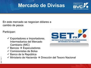 En este mercado se negocian dólares a
cambio de pesos
Participan:
 Exportadores e Importadores.
Intermediarios del Mercado
Cambiario (IMC)
 Bancos  Especuladores
 Comisionistas de Bolsa
 Banco de la República
 Ministerio de Hacienda  Dirección del Tesoro Nacional
Mercado de Divisas
 