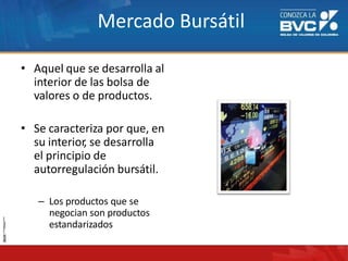 Mercado Bursátil
• Aquel que se desarrolla al
interior de las bolsa de
valores o de productos.
• Se caracteriza por que, en
su interior, se desarrolla
el principio de
autorregulación bursátil.
– Los productos que se
negocian son productos
estandarizados
 