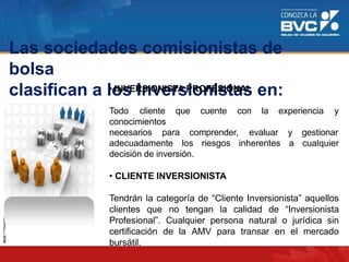 Las sociedades comisionistas de
bolsa
clasifican a los Inversionistas en:• INVERSIONISTA PROFESIONAL
Todo cliente que cuente con la experiencia y
conocimientos
necesarios para comprender, evaluar
adecuadamente los riesgos inherentes
y gestionar
a cualquier
decisión de inversión.
• CLIENTE INVERSIONISTA
Tendrán la categoría de “Cliente Inversionista” aquellos
clientes que no tengan la calidad de “Inversionista
Profesional”. Cualquier persona natural o jurídica sin
certificación de la AMV para transar en el mercado
bursátil.
 