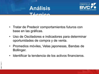 Análisis
Técnico
• Tratar de Predecir comportamientos futuros con
base en las gráficas.
• Uso de Osciladores e indicadores para determinar
oportunidades de compra y de venta.
• Promedios móviles, Velas japonesas, Bandas de
Bollinger.
• Identificar la tendencia de los activos financieros.
 