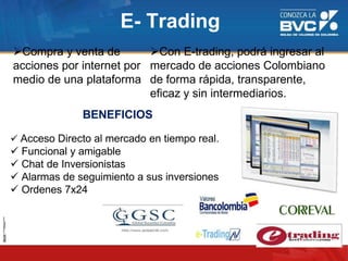 E- Trading
Compra y venta de
acciones por internet por
medio de una plataforma
Con E-trading, podrá ingresar al
mercado de acciones Colombiano
de forma rápida, transparente,
eficaz y sin intermediarios.
BENEFICIOS
 Acceso Directo al mercado en tiempo real.
 Funcional y amigable
 Chat de Inversionistas
 Alarmas de seguimiento a sus inversiones
 Ordenes 7x24
 