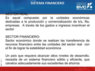 SISTEMA FINANCIERO
SECTOR REAL:
Es aquel compuesto por la unidades económicas
dedicadas a la producción y comercialización de b/s, flia,
empresas. A través de los gastos e ingresos incentivan el
sector
SECTOR FINANCIERO:
Sector económico donde se realizan las transferencia de
recursos financiero entre las unidades del sector real con
el fin de lograr la estabilidad económica
Un país que requiera alcanzar altos niveles de desarrollo,
necesita de un sistema financiero sólido y eficiente, que
canalice adecuadamente sus excedentes de ahorros
 