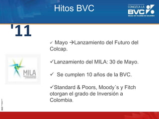 '11  Mayo Lanzamiento del Futuro del
Colcap.
Lanzamiento del MILA: 30 de Mayo.
 Se cumplen 10 años de la BVC.
Standard & Poors, Moody´s y Fitch
otorgan el grado de Inversión a
Colombia.
Hitos BVC
 