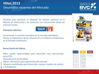 Hitos 2013
Desarrollos recientes del Mercado
IR Reconocimiento Emisores
Iniciativa para promover la adopción de mejores practicas en la
difusión de información y las relaciones con inversionistas desde los
emisores locales.
Principales objetivos
•Incrementar la inversión extranjera en el mercado colombiano
•Elevar la importancia de las practicas IR y el Gobierno Corporativo
en el mercado colombiano
Nueva Familia de Índices
•Abre nuevas oportunidades para desarrollar mas instrumentos
como ETFs
•Diversificación de Portafolio
•Mejor información para seguimiento del mercado
•Mayores posibilidades para desarrollar mejores modelos de análisis
e investigación.
 