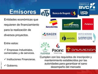 Emisores
Entidades económicas que
requieren de financiamiento
para la realización de
diversos proyectos.
Entre estos:
 Empresas Industriales,
comerciales y de servicios.
 Instituciones Financieras.
 Gobierno.
Cumplen con los requisitos de inscripción y
mantenimiento establecidos por las
autoridades para garantizar el sano
desempeño del mercado
 