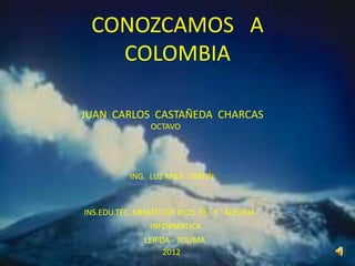 CONOZCAMOS A
   COLOMBIA

JUAN CARLOS CASTAÑEDA CHARCAS
               OCTAVO




          ING. LUZ MILA VARON



INS.EDU.TEC. MINUTO DE DIOS FE Y ALEGRIA
               INFORMATICA
              LERIDA - TOLIMA
                   2012
 