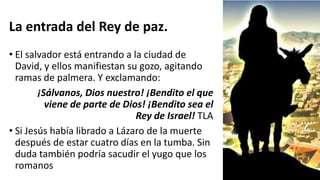 La entrada del Rey de paz.
• El salvador está entrando a la ciudad de
David, y ellos manifiestan su gozo, agitando
ramas de palmera. Y exclamando:
¡Sálvanos, Dios nuestro! ¡Bendito el que
viene de parte de Dios! ¡Bendito sea el
Rey de Israel! TLA
• Si Jesús había librado a Lázaro de la muerte
después de estar cuatro días en la tumba. Sin
duda también podría sacudir el yugo que los
romanos
 