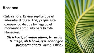 Hosanna
•Salva ahora. Es una súplica que el
adorador dirige a Dios, ya que está
convencido de que ha llegado el
momento apropiado para la total
liberación.
Oh Jehová, sálvanos ahora, te ruego;
Te ruego, oh Jehová, que nos hagas
prosperar ahora. Salmo 118:25
 