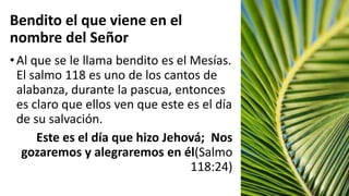 Bendito el que viene en el
nombre del Señor
•Al que se le llama bendito es el Mesías.
El salmo 118 es uno de los cantos de
alabanza, durante la pascua, entonces
es claro que ellos ven que este es el día
de su salvación.
Este es el día que hizo Jehová; Nos
gozaremos y alegraremos en él(Salmo
118:24)
 