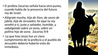 • El profeta Zacarías señala hacia otro punto,
cuando habla de la presencia del futuro
rey de Israel.
• Alégrate mucho, hija de Sion; da voces de
júbilo, hija de Jerusalén; he aquí tu rey
vendrá a ti, justo y salvador, humilde, y
cabalgando sobre un asno, sobre un
pollino hijo de asna. Zacarías 9:9
• Lo que hizo Jesús fue un claro
cumplimiento de la profecía y el pueblo de
Jerusalén debería haberlo visto de
inmediato.
 