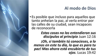 Al modo de Dios
•Es posible que incluso para aquellos que
tanto anhelan la paz, al verla entrar por
las calles de su ciudad, sean incapaces
de reconocerla
Estas cosas no las entendieron sus
discípulos al principio Juan 12:16
¡Oh, si también tú conocieses, a lo
menos en este tu día, lo que es para tu
paz! Mas ahora está encubierto de tus
ojos. Lucas 19:42
 