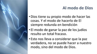 Al modo de Dios
•Dios tiene su propio modo de hacer las
cosas. Y el modo de hacerlo de El
siempre redunda en bendición
•El modo de ganar la paz de los judíos
resulto un total fracaso.
•Esto nos lleva a considerar que la paz
verdadera, no se puede hacer a nuestro
modo, sino del modo de Dios.
 